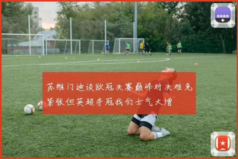 苏维门迪谈欧冠决赛巅峰对决难免紧张但英超夺冠我们士气大增